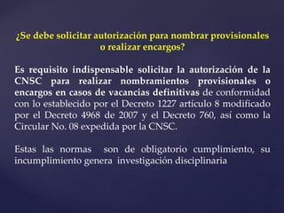 ¿Se debe solicitar autorización para nombrar provisionales
o realizar encargos?
Es requisito indispensable solicitar la autorización de la
CNSC para realizar nombramientos provisionales o
encargos en casos de vacancias definitivas de conformidad
con lo establecido por el Decreto 1227 artículo 8 modificado
por el Decreto 4968 de 2007 y el Decreto 760, así como la
Circular No. 08 expedida por la CNSC.
Estas las normas son de obligatorio cumplimiento, su
incumplimiento genera investigación disciplinaria
 