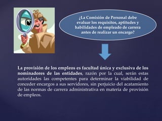 ¿La Comisión de Personal debe
evaluar los requisitos, aptitudes y
habilidades de empleado de carrera
antes de realizar un encargo?
La provisión de los empleos es facultad única y exclusiva de los
nominadores de las entidades, razón por la cual, serán estas
autoridades las competentes para determinar la viabilidad de
conceder encargos a sus servidores, sin perjuicio del acatamiento
de las normas de carrera administrativa en materia de provisión
de empleos.
 