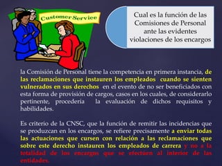 Cual es la función de las
Comisiones de Personal
ante las evidentes
violaciones de los encargos
la Comisión de Personal tiene la competencia en primera instancia, de
las reclamaciones que instauren los empleados cuando se sienten
vulnerados en sus derechos en el evento de no ser beneficiados con
esta forma de provisión de cargos, casos en los cuales, de considerarlo
pertinente, procedería la evaluación de dichos requisitos y
habilidades.
Es criterio de la CNSC, que la función de remitir las incidencias que
se produzcan en los encargos, se refiere precisamente a enviar todas
las actuaciones que cursen con relación a las reclamaciones que
sobre este derecho instauren los empleados de carrera y no a la
totalidad de los encargos que se efectúen al interior de las
entidades.
 