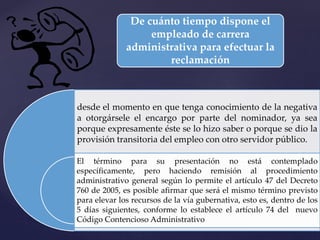 De cuánto tiempo dispone el
empleado de carrera
administrativa para efectuar la
reclamación
desde el momento en que tenga conocimiento de la negativa
a otorgársele el encargo por parte del nominador, ya sea
porque expresamente éste se lo hizo saber o porque se dio la
provisión transitoria del empleo con otro servidor público.
El término para su presentación no está contemplado
específicamente, pero haciendo remisión al procedimiento
administrativo general según lo permite el artículo 47 del Decreto
760 de 2005, es posible afirmar que será el mismo término previsto
para elevar los recursos de la vía gubernativa, esto es, dentro de los
5 días siguientes, conforme lo establece el artículo 74 del nuevo
Código Contencioso Administrativo
 