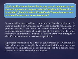 ¿Qué implicaciones tiene el hecho que para el momento en que
se entró a proveer el cargo no existía Comisión de Personal en
la entidad? ¿Puede la actual Comisión de Personal conocer una
reclamación anterior a su conformación?
Si un servidor que considera vulnerado su derecho preferente de
encargo acude a la Comisión de Personal mediante reclamación en
primera instancia, con base en hechos ocurridos antes de su
conformación, debe darse el trámite que lleve a resolverla de fondo,
ofreciendo al interesado además la ocasión para que impugne la
decisión de que se trate, si lo considera pertinente.
la principal consecuencia de la falta de conformación de la Comisión de
Personal, es que no ha surgido la oportunidad jurídica para ejercer los
mecanismos administrativos de control, en especial de la reclamación a
la que se hizo referencia en el punto anterior.
 