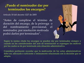 ¿Puede el nominador dar por
terminados los encargos?
Artículo 10 del decreto 1227 de 2005
“Antes de cumplirse el término de
duración del encargo, de la prórroga o
del nombramiento provisional, el
nominador, por resolución motivada
podrá darlos por terminados”.
Según la norma citada los encargos se pueden dar por terminados siempre y
cuando en los considerandos del acto de terminación se expongan los motivos
por los cuales se da por terminada esta situación administrativa.
Considero pertinente recordar que la motivación de los actos administrativos
debe ser, adecuada o suficiente e íntimamente relacionada con la decisión que se
adopta.
 