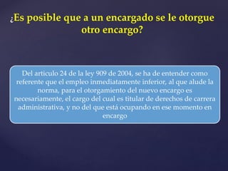 ¿Es posible que a un encargado se le otorgue
otro encargo?
Del articulo 24 de la ley 909 de 2004, se ha de entender como
referente que el empleo inmediatamente inferior, al que alude la
norma, para el otorgamiento del nuevo encargo es
necesariamente, el cargo del cual es titular de derechos de carrera
administrativa, y no del que está ocupando en ese momento en
encargo
 