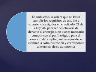 En todo caso, se aclara que no basta
cumplir los requisitos de estudio y
experiencia exigidos en el artículo 24 de
la Ley 909 para ser beneficiaria del
derecho al encargo, sino que es necesario
cumplir con el perfil exigido para el
ejercicio del empleo, análisis que debe
efectuar la Administración y corresponde
al ejercicio de su autonomía
 