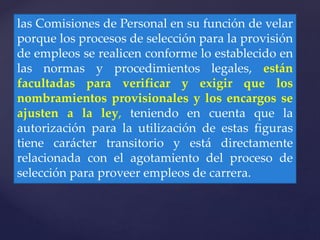 las Comisiones de Personal en su función de velar
porque los procesos de selección para la provisión
de empleos se realicen conforme lo establecido en
las normas y procedimientos legales, están
facultadas para verificar y exigir que los
nombramientos provisionales y los encargos se
ajusten a la ley, teniendo en cuenta que la
autorización para la utilización de estas figuras
tiene carácter transitorio y está directamente
relacionada con el agotamiento del proceso de
selección para proveer empleos de carrera.
 