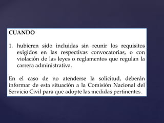CUANDO
1. hubieren sido incluidas sin reunir los requisitos
exigidos en las respectivas convocatorias, o con
violación de las leyes o reglamentos que regulan la
carrera administrativa.
En el caso de no atenderse la solicitud, deberán
informar de esta situación a la Comisión Nacional del
Servicio Civil para que adopte las medidas pertinentes.
 