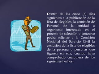 Dentro de los cinco (5) días
siguientes a la publicación de la
lista de elegibles, la comisión de
Personal de la entidad u
organismo interesado en el
proceso de selección o concurso
podrá solicitar a la Comisión
Nacional del Servicio Civil la
exclusión de la lista de elegibles
de la persona o personas que
figuren en ella, cuando haya
comprobado cualquiera de los
siguientes hechos:
 