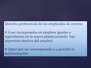 Derecho preferencial de los empleados de carrera:
• A ser incorporados en empleos iguales o
equivalentes en la nueva planta (cuando hay
supresión efectiva del empleo)
.
• Optar por ser reincorporado o a percibir la
indemnización
 