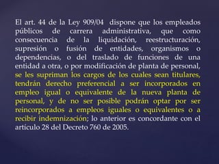 El art. 44 de la Ley 909/04 dispone que los empleados
públicos de carrera administrativa, que como
consecuencia de la liquidación, reestructuración,
supresión o fusión de entidades, organismos o
dependencias, o del traslado de funciones de una
entidad a otra, o por modificación de planta de personal,
se les supriman los cargos de los cuales sean titulares,
tendrán derecho preferencial a ser incorporados en
empleo igual o equivalente de la nueva planta de
personal, y de no ser posible podrán optar por ser
reincorporados a empleos iguales o equivalentes o a
recibir indemnización; lo anterior es concordante con el
artículo 28 del Decreto 760 de 2005.
 
