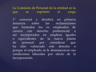 La Comisión de Personal de la entidad en la
que se suprimió el cargo
1° conocerá y decidirá en primera
instancia sobre las reclamaciones
que formulen los ex empleados de
carrera con derecho preferencial a
ser incorporados en empleos iguales
o equivalentes de la nueva planta
de personal por considerar que
ha sido vulnerado este derecho o
porque al empleado se le desmejoraron sus
condiciones laborales por efecto de la
incorporación.
 
