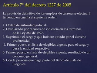 Artículo 7° del decreto 1227 de 2005
La provisión definitiva de los empleos de carrera se efectuará
teniendo en cuenta el siguiente orden:
1. Orden de autoridad judicial.
2. Desplazado por razones de violencia en los términos
de la Ley 387 de 1997.
3. Suprimido el cargo y que hubiere optado por el derecho
preferencial.
4. Primer puesto en lista de elegibles vigente para el cargo y
para la entidad respectiva.
5. Primer puesto en lista de elegibles vigente, resultado de un
concurso general.
6. Con la persona que haga parte del Banco de Lista de
Elegibles
 