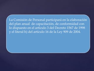La Comisión de Personal participará en la elaboración
del plan anual de capacitación, de conformidad con
lo dispuesto en el artículo 3 del Decreto 1567 de 1998
y el literal h) del artículo 16 de la Ley 909 de 2004.
 