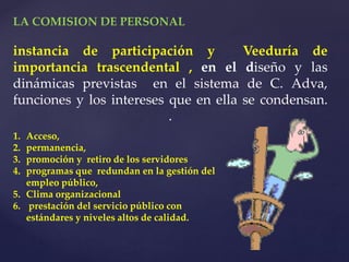 LA COMISION DE PERSONAL
instancia de participación y Veeduría de
importancia trascendental , en el diseño y las
dinámicas previstas en el sistema de C. Adva,
funciones y los intereses que en ella se condensan.
.
1. Acceso,
2. permanencia,
3. promoción y retiro de los servidores
4. programas que redundan en la gestión del
empleo público,
5. Clima organizacional
6. prestación del servicio público con
estándares y niveles altos de calidad.
 