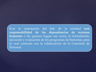 Con la orientación del Jefe de la entidad será
responsabilidad de las dependencias de recursos
humanos o de quienes hagan sus veces, la formulación,
ejecución y evaluación de los programas de bienestar, para
lo cual contarán con la colaboración de la Comisión de
Personal
 