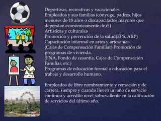 Deportivas, recreativas y vacacionales
Empleados y sus familias (cónyuge, padres, hijos
menores de 18 años o discapacitados mayores que
dependan económicamente de él)
Artísticas y culturales
Promoción y prevención de la salud(EPS, ARP)
Capacitación informal en artes y artesanías
(Cajas de Compensación Familiar) Promoción de
programas de vivienda.
(FNA, Fondo de cesantía, Cajas de Compensación
Familiar, etc.)
Programas de educación formal o educación para el
trabajo y desarrollo humano.
Empleados de libre nombramiento y remoción y de
carrera, siempre y cuando lleven un año de servicio
continuo y acredite nivel sobresaliente en la calificación
de servicios del último año.
 