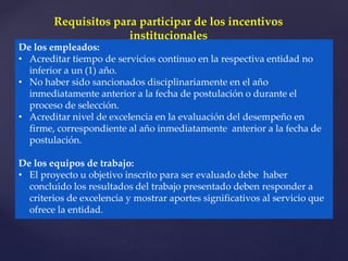 De los empleados:
• Acreditar tiempo de servicios continuo en la respectiva entidad no
inferior a un (1) año.
• No haber sido sancionados disciplinariamente en el año
inmediatamente anterior a la fecha de postulación o durante el
proceso de selección.
• Acreditar nivel de excelencia en la evaluación del desempeño en
firme, correspondiente al año inmediatamente anterior a la fecha de
postulación.
De los equipos de trabajo:
• El proyecto u objetivo inscrito para ser evaluado debe haber
concluido los resultados del trabajo presentado deben responder a
criterios de excelencia y mostrar aportes significativos al servicio que
ofrece la entidad.
Requisitos para participar de los incentivos
institucionales
 