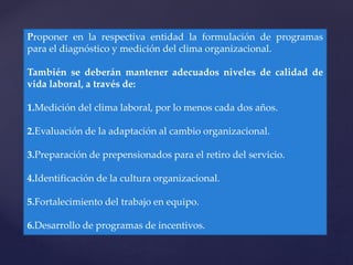 Proponer en la respectiva entidad la formulación de programas
para el diagnóstico y medición del clima organizacional.
También se deberán mantener adecuados niveles de calidad de
vida laboral, a través de:
1.Medición del clima laboral, por lo menos cada dos años.
2.Evaluación de la adaptación al cambio organizacional.
3.Preparación de prepensionados para el retiro del servicio.
4.Identificación de la cultura organizacional.
5.Fortalecimiento del trabajo en equipo.
6.Desarrollo de programas de incentivos.
 