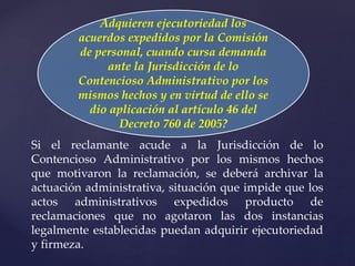 Adquieren ejecutoriedad los
acuerdos expedidos por la Comisión
de personal, cuando cursa demanda
ante la Jurisdicción de lo
Contencioso Administrativo por los
mismos hechos y en virtud de ello se
dio aplicación al artículo 46 del
Decreto 760 de 2005?
Si el reclamante acude a la Jurisdicción de lo
Contencioso Administrativo por los mismos hechos
que motivaron la reclamación, se deberá archivar la
actuación administrativa, situación que impide que los
actos administrativos expedidos producto de
reclamaciones que no agotaron las dos instancias
legalmente establecidas puedan adquirir ejecutoriedad
y firmeza.
 