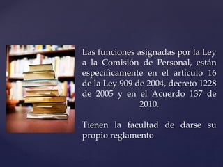 Las funciones asignadas por la Ley
a la Comisión de Personal, están
específicamente en el artículo 16
de la Ley 909 de 2004, decreto 1228
de 2005 y en el Acuerdo 137 de
2010.
Tienen la facultad de darse su
propio reglamento
 