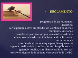 • REGLAMENTO
programación de reuniones,
asistencia
participación a otros empleados de la entidad en dichas
reuniones, sanciones
causales de justificación por la inasistencia de sus
miembros, actas de reunión, trámite de solicitudes,
reclamaciones
y las demás situaciones que permitan que como
órganos de dirección y gestión del empleo público y la
gerencia pública, cumplan a cabalidad con sus
funciones dentro de la entidad y respecto de la CNSC.
 
