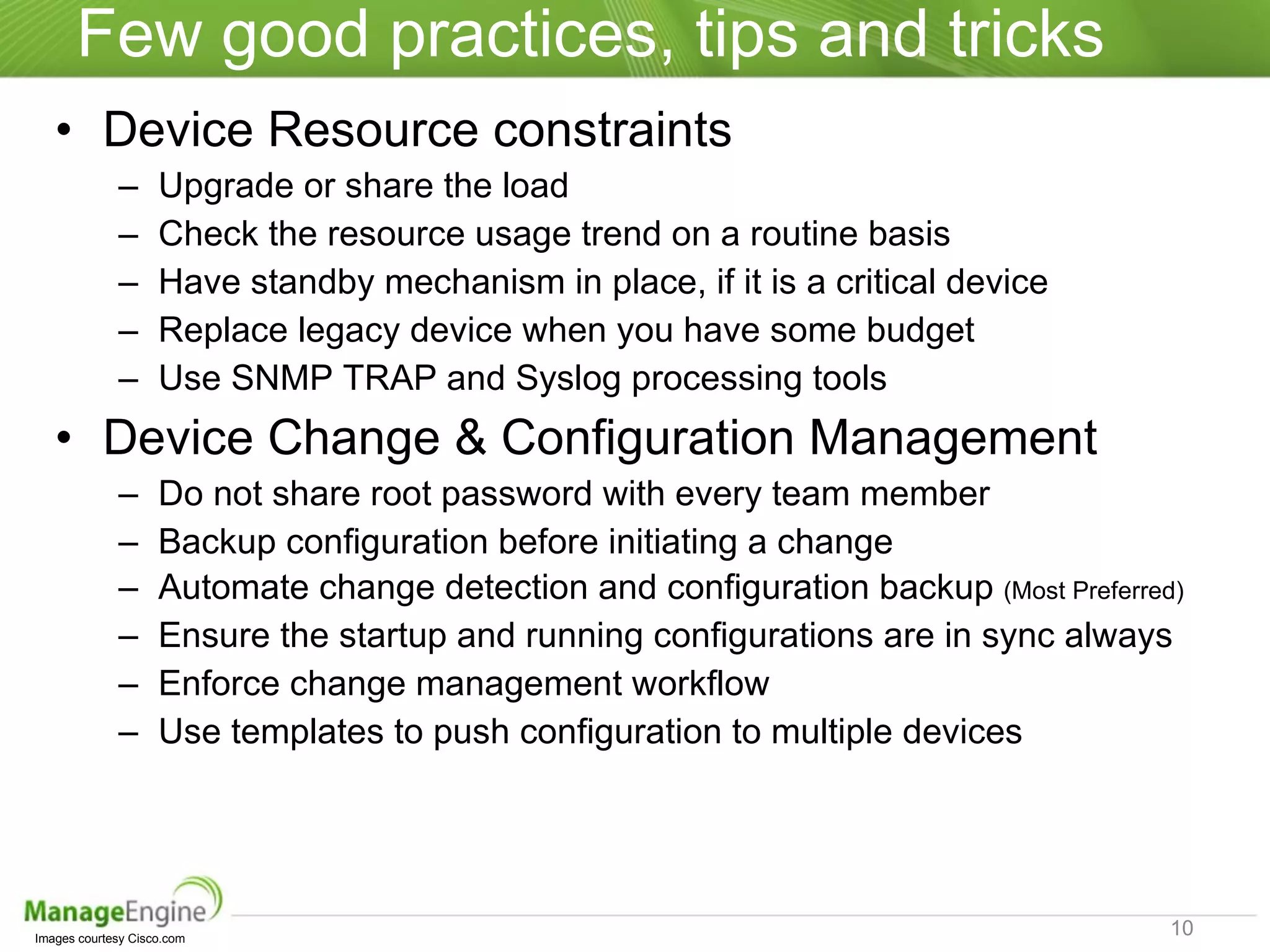 Few good practices, tips and tricks Device Resource constraints Upgrade or share the load Check the resource usage trend on a routine basis Have standby mechanism in place, if it is a critical device Replace legacy device when you have some budget Use SNMP TRAP and Syslog processing tools Device Change & Configuration Management Do not share root password with every team member Backup configuration before initiating a change Automate change detection and configuration backup  (Most Preferred) Ensure the startup and running configurations are in sync always Enforce change management workflow Use templates to push configuration to multiple devices Images courtesy Cisco.com  