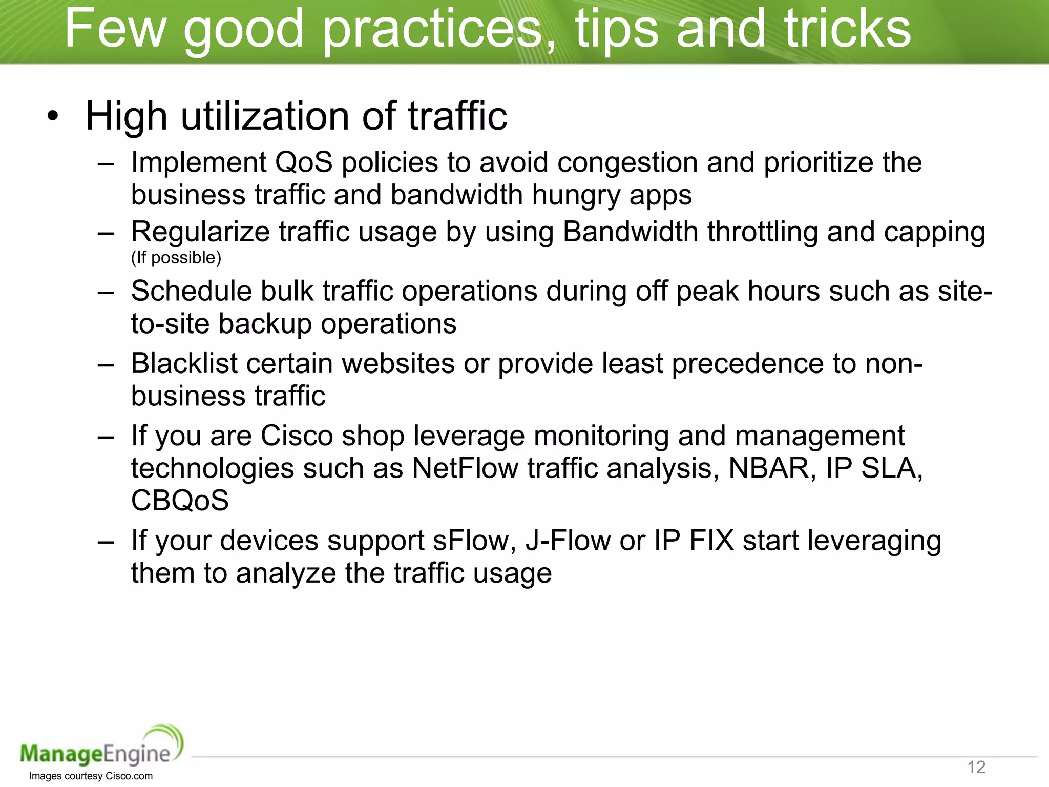 Few good practices, tips and tricks High utilization of traffic Implement QoS policies to avoid congestion and prioritize the business traffic and bandwidth hungry apps Regularize traffic usage by using Bandwidth throttling and capping  (If possible) Schedule bulk traffic operations during off peak hours such as site-to-site backup operations Blacklist certain websites or provide least precedence to non-business traffic If you are Cisco shop leverage monitoring and management technologies such as NetFlow traffic analysis, NBAR, IP SLA, CBQoS  If your devices support sFlow, J-Flow or IP FIX start leveraging them to analyze the traffic usage Images courtesy Cisco.com  
