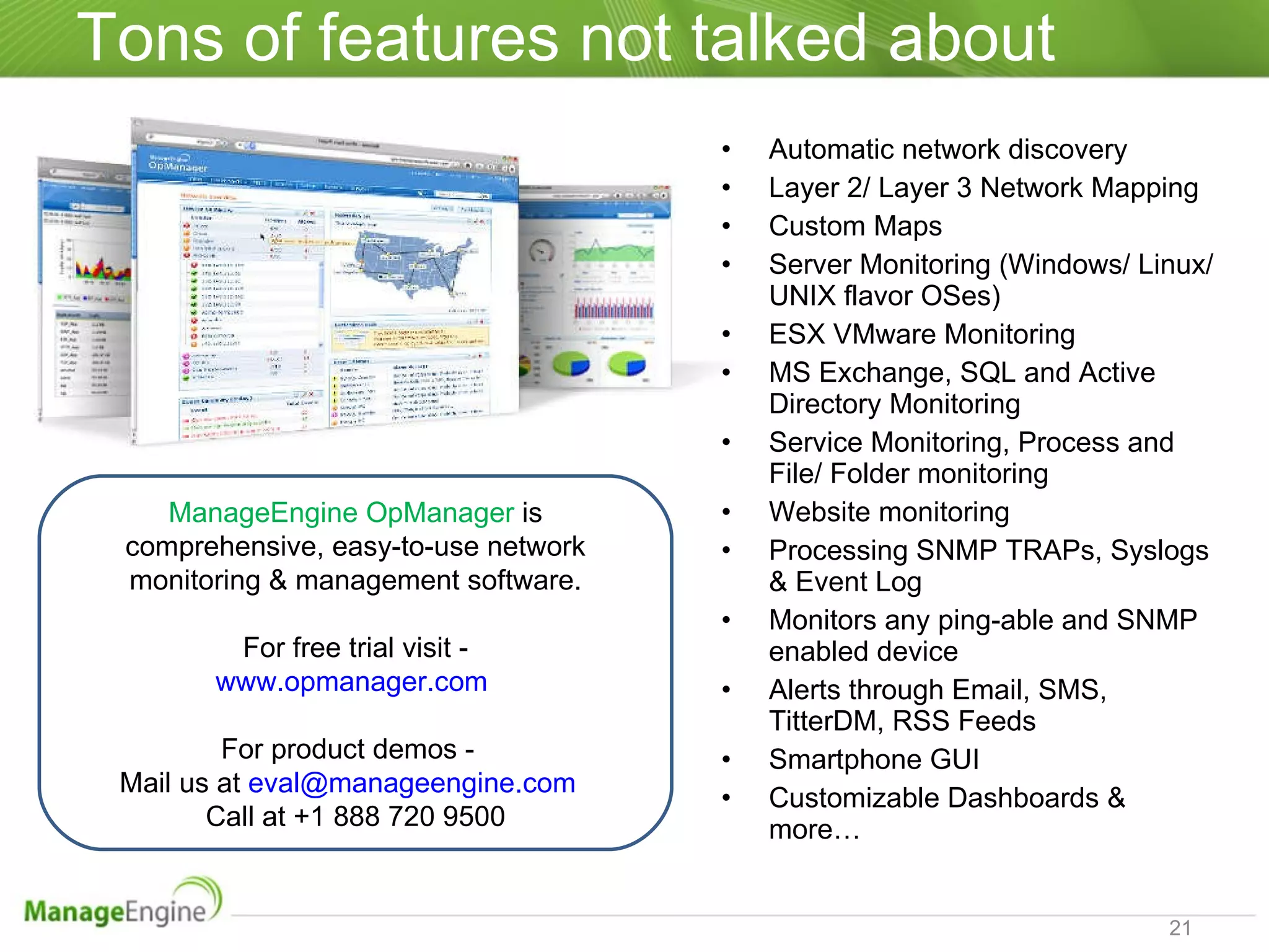 Tons of features not talked about Automatic network discovery Layer 2/ Layer 3 Network Mapping Custom Maps Server Monitoring (Windows/ Linux/ UNIX flavor OSes) ESX VMware Monitoring MS Exchange, SQL and Active Directory Monitoring Service Monitoring, Process and File/ Folder monitoring Website monitoring Processing SNMP TRAPs, Syslogs & Event Log  Monitors any ping-able and SNMP enabled device Alerts through Email, SMS, TitterDM, RSS Feeds Smartphone GUI Customizable Dashboards & more… ManageEngine OpManager  is comprehensive, easy-to-use network monitoring & management software. For free trial visit - www.opmanager.com   For product demos -  Mail us at  [email_address]   Call at +1 888 720 9500 