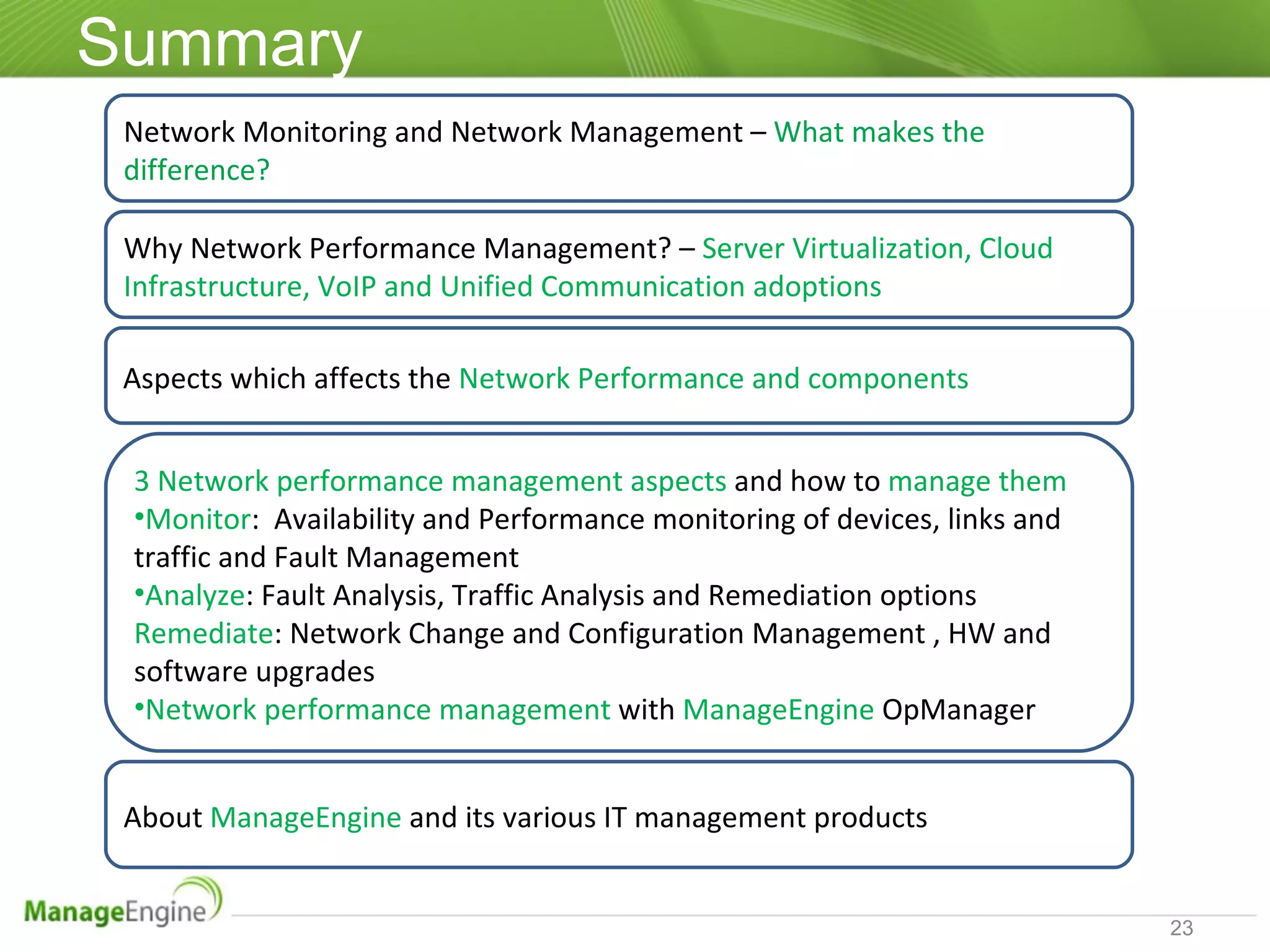 Summary Network Monitoring and Network Management –   What makes the difference? 3 Network performance management aspects  and how to  manage them Monitor :  Availability and Performance monitoring of devices, links and traffic and Fault Management Analyze : Fault Analysis, Traffic Analysis and Remediation options Remediate : Network Change and Configuration Management , HW and software upgrades Network performance management  with  ManageEngine  OpManager Aspects which affects the  Network Performance and components  About  ManageEngine  and its various IT management products Why Network Performance Management? –  Server Virtualization, Cloud Infrastructure, VoIP and Unified Communication adoptions 