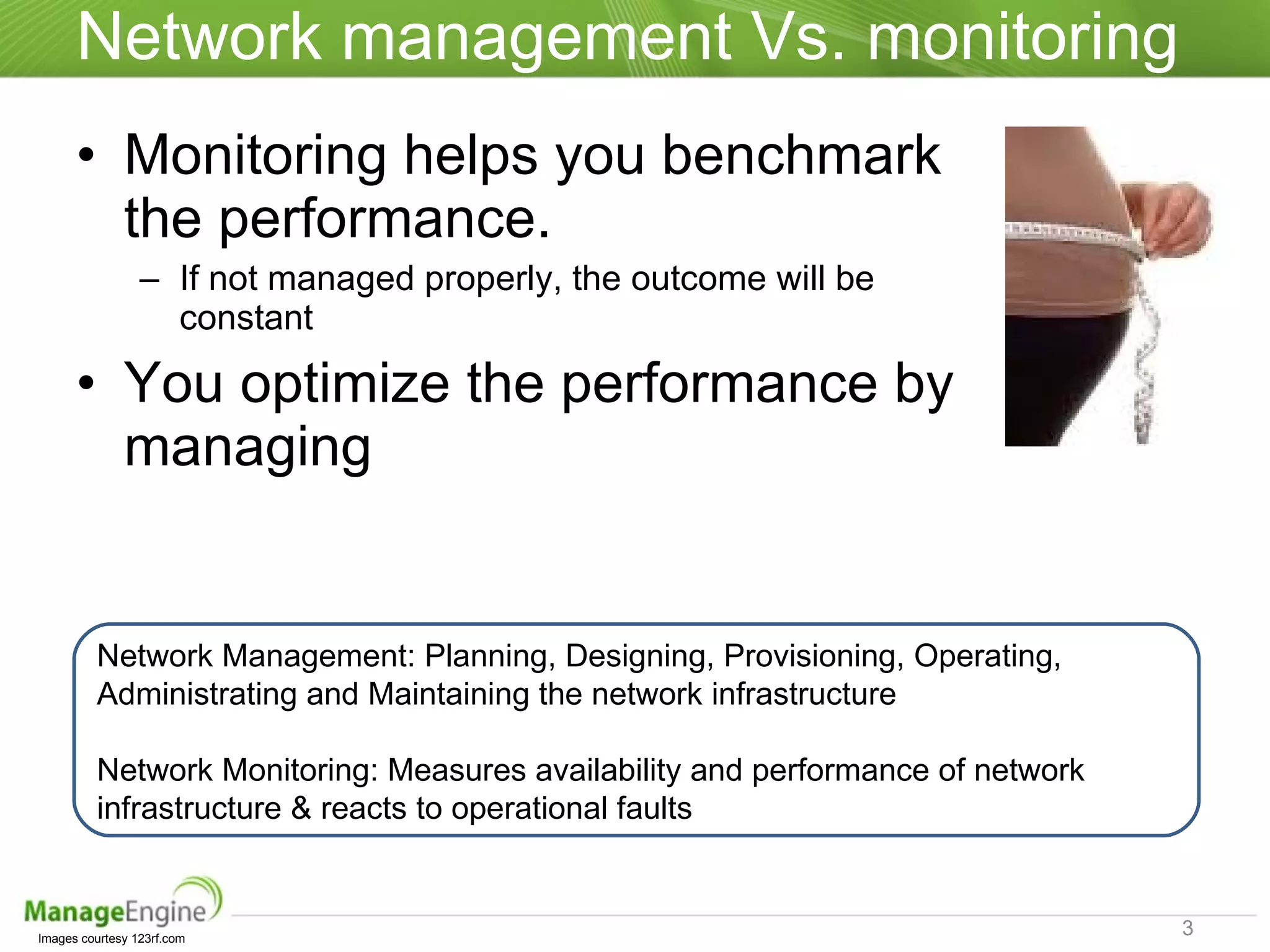 Network management Vs. monitoring Monitoring helps you benchmark the performance.  If not managed properly, the outcome will be constant You optimize the performance by managing Images courtesy 123rf.com Network Management: Planning, Designing, Provisioning, Operating, Administrating and Maintaining the network infrastructure Network Monitoring: Measures availability and performance of network infrastructure & reacts to operational faults 