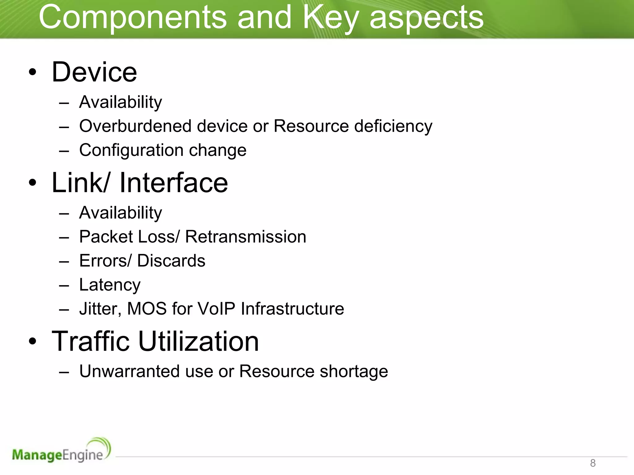 Components and Key aspects  Device Availability Overburdened device or Resource deficiency Configuration change Link/ Interface Availability  Packet Loss/ Retransmission Errors/ Discards Latency Jitter, MOS for VoIP Infrastructure Traffic Utilization Unwarranted use or Resource shortage 
