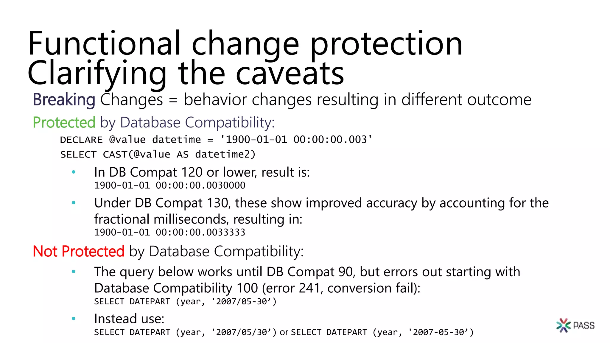 Functional change protection
Clarifying the caveats
Breaking Changes = behavior changes resulting in different outcome
Protected by Database Compatibility:
DECLARE @value datetime = '1900-01-01 00:00:00.003'
SELECT CAST(@value AS datetime2)
• In DB Compat 120 or lower, result is:
1900-01-01 00:00:00.0030000
• Under DB Compat 130, these show improved accuracy by accounting for the
fractional milliseconds, resulting in:
1900-01-01 00:00:00.0033333
Not Protected by Database Compatibility:
• The query below works until DB Compat 90, but errors out starting with
Database Compatibility 100 (error 241, conversion fail):
SELECT DATEPART (year, '2007/05-30’)
• Instead use:
SELECT DATEPART (year, '2007/05/30’) or SELECT DATEPART (year, '2007-05-30’)
 