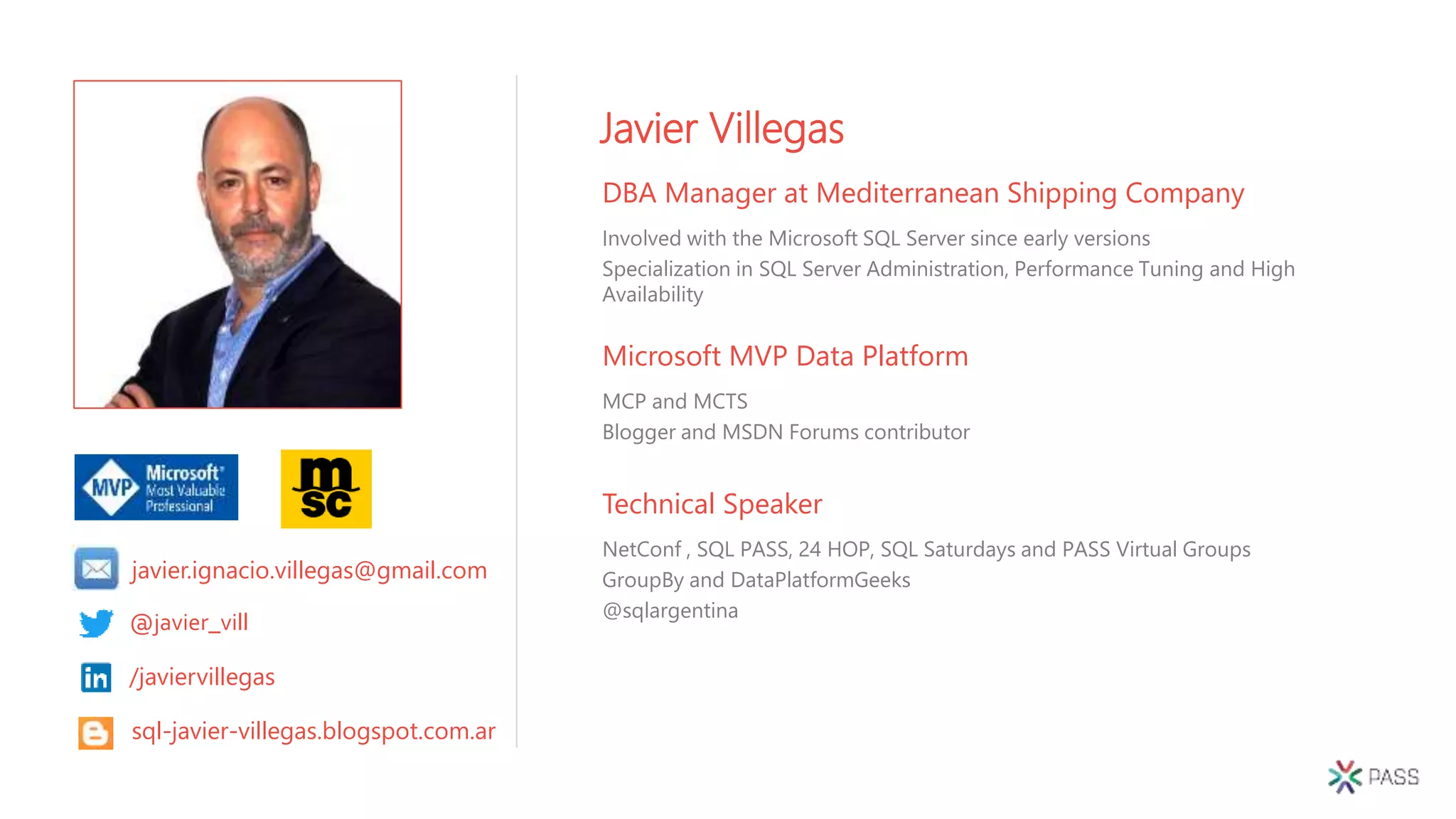 Technical Speaker
NetConf , SQL PASS, 24 HOP, SQL Saturdays and PASS Virtual Groups
GroupBy and DataPlatformGeeks
@sqlargentina
Javier Villegas
DBA Manager at Mediterranean Shipping Company
Involved with the Microsoft SQL Server since early versions
Specialization in SQL Server Administration, Performance Tuning and High
Availability
Microsoft MVP Data Platform
MCP and MCTS
Blogger and MSDN Forums contributor
@javier_vill
/javiervillegas
sql-javier-villegas.blogspot.com.ar
javier.ignacio.villegas@gmail.com
 