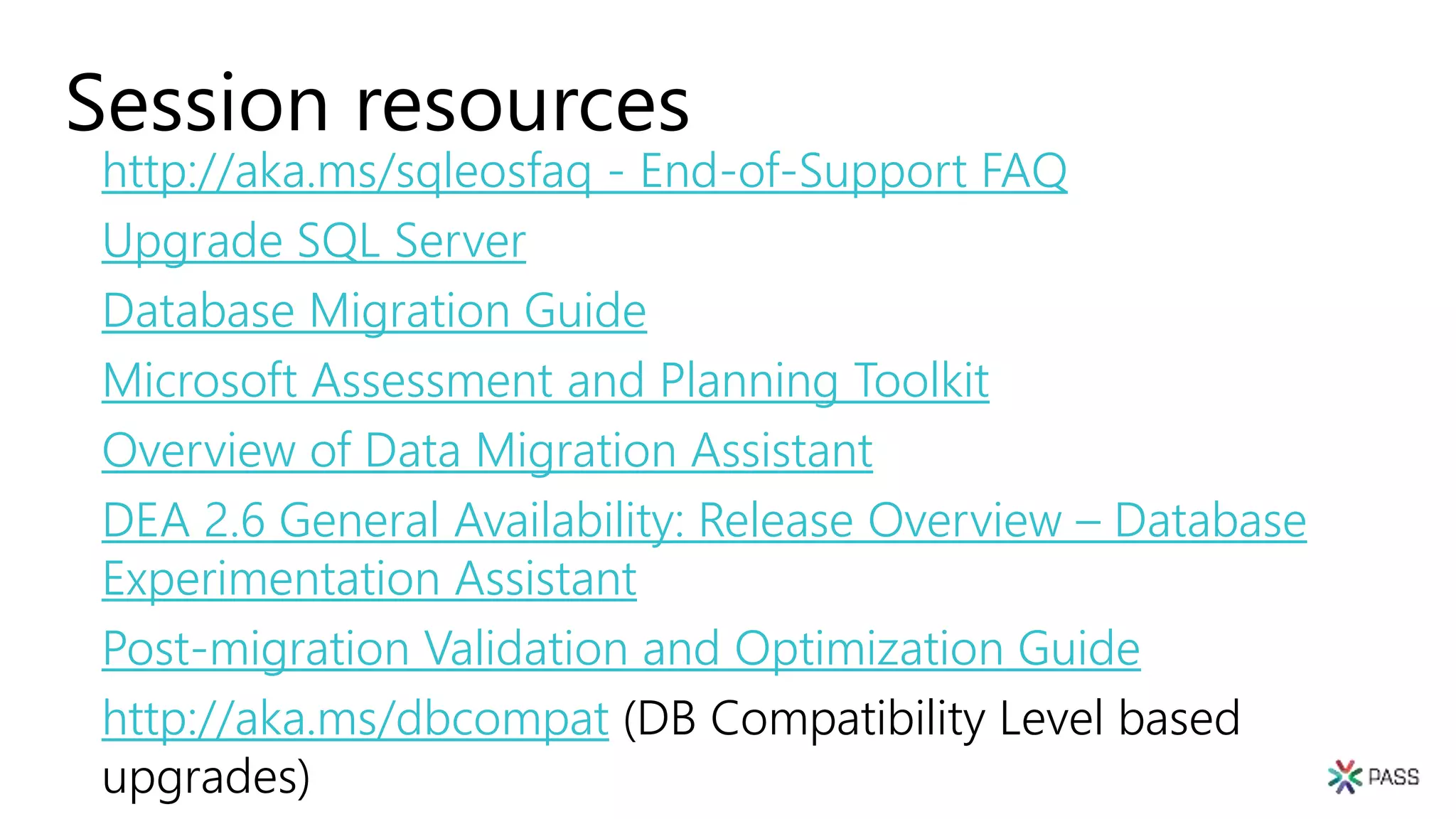 Session resources
http://aka.ms/sqleosfaq - End-of-Support FAQ
Upgrade SQL Server
Database Migration Guide
Microsoft Assessment and Planning Toolkit
Overview of Data Migration Assistant
DEA 2.6 General Availability: Release Overview – Database
Experimentation Assistant
Post-migration Validation and Optimization Guide
http://aka.ms/dbcompat (DB Compatibility Level based
upgrades)
 