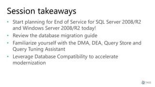 Session takeaways
• Start planning for End of Service for SQL Server 2008/R2
and Windows Server 2008/R2 today!
• Review the database migration guide
• Familiarize yourself with the DMA, DEA, Query Store and
Query Tuning Assistant
• Leverage Database Compatibility to accelerate
modernization
 