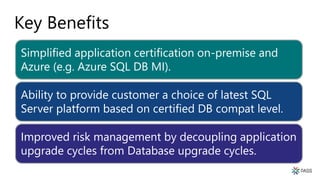 Key Benefits
Simplified application certification on-premise and
Azure (e.g. Azure SQL DB MI).
Ability to provide customer a choice of latest SQL
Server platform based on certified DB compat level.
Improved risk management by decoupling application
upgrade cycles from Database upgrade cycles.
 