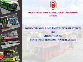 ASSOCIATION OF STATE ROAD TRANSPORT UNDERTAKINGS
New Delhi
POLICY CHANGES &IMPLEMENTATION STRATEGIES
FOR
STRENGTHENING
STATE ROAD TRANSPORT UNDERTAKINGS
 