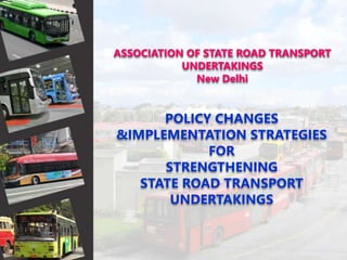ASSOCIATION OF STATE ROAD TRANSPORT
UNDERTAKINGS
New Delhi
POLICY CHANGES
&IMPLEMENTATION STRATEGIES
FOR
STRENGTHENING
STATE ROAD TRANSPORT
UNDERTAKINGS
 
