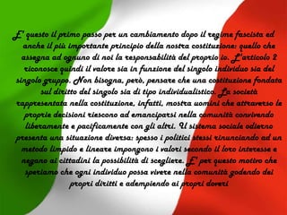 E' questo il primo passo per un cambiamento dopo il regime fascista ed
anche il più importante principio della nostra costituzione: quello che
assegna ad ognuno di noi la responsabilità del proprio io. L'articolo 2
riconosce quindi il valore sia in funzione del singolo individuo sia del
singolo gruppo. Non bisogna, però, pensare che una costituzione fondata
sul diritto del singolo sia di tipo individualistico. La società
rappresentata nella costituzione, infatti, mostra uomini che attraverso le
proprie decisioni riescono ad emanciparsi nella comunità convivendo
liberamente e pacificamente con gli altri. Il sistema sociale odierno
presenta una situazione diversa: spesso i politici stessi rinunciando ad un
metodo limpido e lineare impongono i valori secondo il loro interesse e
negano ai cittadini la possibilità di scegliere. E' per questo motivo che
speriamo che ogni individuo possa vivere nella comunità godendo dei
propri diritti e adempiendo ai propri doveri
 