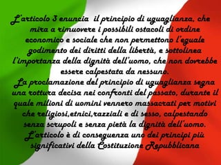 L’articolo 3 enuncia il principio di uguaglianza, che
mira a rimuovere i possibili ostacoli di ordine
economico e sociale che non permettono l’eguale
godimento dei diritti della libertà, e sottolinea
l’importanza della dignità dell’uomo, che non dovrebbe
essere calpestata da nessuno.
La proclamazione del principio di uguaglianza segna
una rottura decisa nei confronti del passato, durante il
quale milioni di uomini vennero massacrati per motivi
che religiosi,etnici,razziali e di sesso, calpestando
senza scrupoli e senza pietà la dignità dell’uomo.
L’articolo è di conseguenza uno dei principi più
significativi della Costituzione Repubblicana
 