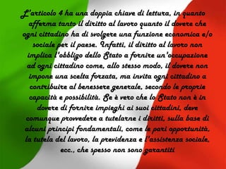 L'articolo 4 ha una doppia chiave di lettura, in quanto
afferma tanto il diritto al lavoro quanto il dovere che
ogni cittadino ha di svolgere una funzione economica e/o
sociale per il paese. Infatti, il diritto al lavoro non
implica l'obbligo dello Stato a fornire un'occupazione
ad ogni cittadino come, allo stesso modo, il dovere non
impone una scelta forzata, ma invita ogni cittadino a
contribuire al benessere generale, secondo le proprie
capacità e possibilità. Se è vero che lo Stato non è in
dovere di fornire impieghi ai suoi cittadini, deve
comunque provvedere a tutelarne i diritti, sulla base di
alcuni principi fondamentali, come le pari opportunità,
la tutela del lavoro, la previdenza e l'assistenza sociale,
ecc., che spesso non sono garantiti
 