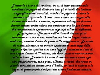 L'articolo 6 è uno dei tanti casi in cui il testo costituzionale
ribadisce l'impegno ad eliminare tutti gli ostacoli che limitano
l'uguaglianza dei cittadini, nonché l'impegno di tutelare le
minoranze linguistiche. I costituenti hanno così reagito alle
discriminazioni che in passato, soprattutto nel regime fascista,
furono attuate contro coloro che parlavano una lingua diversa o
che semplicemente appartenevano a gruppi culturali differenti.
L'uguaglianza affermata nell'articolo 3 diventa qui il
riconoscimento che vi sono cittadini che hanno lingua, cultura,
tradizioni, costumi diversi da quelli della maggioranza. La tutela
di questa minoranza ha trovato applicazione nelle leggi delle
regioni a Statuto speciale e in altre leggi che consentono l'uso di
una lingua diversa dall'italiano, che favoriscono il mantenimento
della cultura. L'articolo 6 è stato di recente esteso anche agli
altri gruppi minori, come greci, albanesi e croati, che vivono in
piccole comunità in diverse zone d'Italia, cosicché la cultura e la
lingua di queste popolazioni possano essere finalmente tutelate.
 