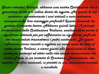 Siamo cittadini Italiani, abbiamo una nostra Costituzione che ci
garantisce diritti e ci indica doveri da seguire. Ma quanti di noi
conoscono concretamente i suoi articoli o sono realmente
consapevoli del loro messaggio profondo? Questa domanda ha
guidato il presente lavoro. Abbiamo quindi letto i 12 princìpi
fondamentali della Costituzione Italiana, analizzandone prima il
significato letterale per poi soffermarci su significato profondo
che hanno voluto trasmetterci i padri costituenti. Da questa
riflessione siamo riusciti a cogliere un nuovo senso da dare al
nostro essere Italiani, e siamo giunti alla conclusione di dover
essere più partecipi ed attivi nella vita sociale ed economica del
nostro Paese, in un contesto di Convivenza Democratica, che,
superati i confini nazionali, ci proietti in una dimensione europea
e mondiale.
 
