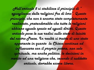 Nell’articolo 8 si stabilisce il principio di “
eguaglianza delle religioni fra di loro”. Questo
principio, che non è ancora stato completamente
realizzato, pretenderebbe che tutte le religioni
abbiano uguale spazio ed uguali diritti. Questo
articolo pone le sue radici sullo stato di laicità
del nostro Paese. In realtà si tratta di uno stato
apparente in quanto la Chiesa continua ad
influenzare con il proprio potere, non solo
spirituale, ma anche politico, le decisioni in
merito ad una religione che, secondo il suddetto
articolo, dovrebbe essere libera.
 