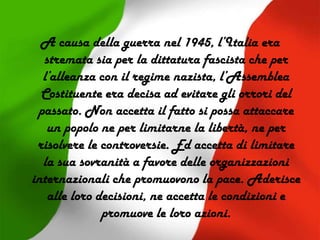 A causa della guerra nel 1945, l’Italia era
stremata sia per la dittatura fascista che per
l’alleanza con il regime nazista, l’Assemblea
Costituente era decisa ad evitare gli orrori del
passato. Non accetta il fatto si possa attaccare
un popolo ne per limitarne la libertà, ne per
risolvere le controversie. Ed accetta di limitare
la sua sovranità a favore delle organizzazioni
internazionali che promuovono la pace. Aderisce
alle loro decisioni, ne accetta le condizioni e
promuove le loro azioni.
 
