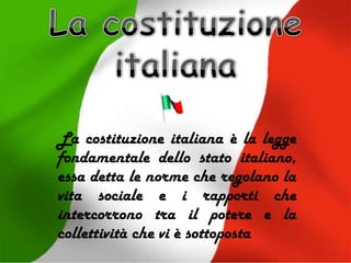La costituzione italiana è la legge
fondamentale dello stato italiano,
essa detta le norme che regolano la
vita sociale e i rapporti che
intercorrono tra il potere e la
collettività che vi è sottoposta
 