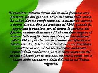 Il tricolore italiano deriva dal vessillo francese ed è
presente sin dal gennaio 1797; nel corso della storia
ha subito diverse trasformazioni, assumendo stemmi
e forme diverse, fino ad arrivare al 1848, quando fu
approvato il tricolore con al centro lo stemma dei
Savoia, bordato di azzurro (il che ha dato origine al
colore delle maglie delle squadre sportive italiane).
Nel 1946 fu poi rimosso lo stemma dei Savoia e il
bordo azzurro, lasciando il tricolore a noi familiare
e tuttora in uso : il bianco e il rosso divennero
simboli della rivoluzione, intesa come sovranità del
popolo e libertà per la nazione, mentre il verde era il
colore della speranza e della fiducia in un'Italia
migliore.
 