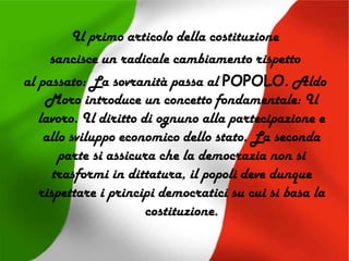 Il primo articolo della costituzione
sancisce un radicale cambiamento rispetto
al passato: La sovranità passa al POPOLO. Aldo
Moro introduce un concetto fondamentale: Il
lavoro. Il diritto di ognuno alla partecipazione e
allo sviluppo economico dello stato. La seconda
parte si assicura che la democrazia non si
trasformi in dittatura, il popoli deve dunque
rispettare i principi democratici su cui si basa la
costituzione.
 
