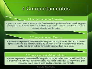 1.Comportamento Agressivo
A pessoa expressa as suas necessidades/preferências/opiniões de forma hostil, exigente,
 ameaçadora ou punitiva para com o interlocutor; defende os seus direitos, mas fá-lo à
                            custa da violação dos do outro.



                         2.Comportamento Passivo
A pessoa não expressa as suas necessidades/preferências/opiniões. Na medida em que
 a pessoa que tem este comportamento é a primeira a violar os seus próprios direitos,
            acaba por dar ao outro a permissão para, também ele, o fazer.



                     3.Comportamento Manipulativo
A pessoa expressa as suas necessidades/preferências/opiniões com o objectivo de levar
o interlocutor a adivinhar o que quer dizer, ou a sentir-se tão mal, ou responsável pela
            pessoa que fará o que ela quer, ainda que contra a sua vontade.
                                  Formador: Dércio Martins                                 2
 