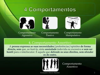 Comportamento        Comportamento              Comportamento
            Agressivo             Passivo                  Manipulativo


                   4. Comportamento Assertivo
  A pessoa expressa as suas necessidades/preferências/opiniões de forma
 directa, sem que, ao fazê-lo, sinta ansiedade indevida ou excessiva e sem ser
hostil para o interlocutor. É aquele que defende os seus direitos, sem ofender
                                   os do outro.


                                                         Comportamento
                                                           Assertivo

                              Formador: Dércio Martins                           3
 