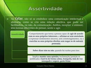    Ao falar, não só se estabelece uma comunicação intelectual e
    abstracta, como se cria uma relação afectiva, que pode ser
    facilitadora, ou não, da comunicação. Ambos, receptor e emissor,
    têm formas diferentes de pensar, sentir e agir.

    Assertividade    Comportamento que torna a pessoa capaz de agir de acordo
                    com os seus próprios interesses, a afirmar-se sem ansiedade,
                    a expressar sentimentos sinceros, sem constrangimentos, ou a
                     exercitar os seus próprios direitos sem negar os de outra(s)
                                              pessoa(s).


                        Saber dizer sim ou não, quando há razões para isso.


                        Implica manter uma opinião/reclamação/posição se
                     justificada e fazê-lo de forma calma, tranquila, tom de voz
                                    sossegado e seguro, gesto firme.

                             Formador: Dércio Martins                               4
 